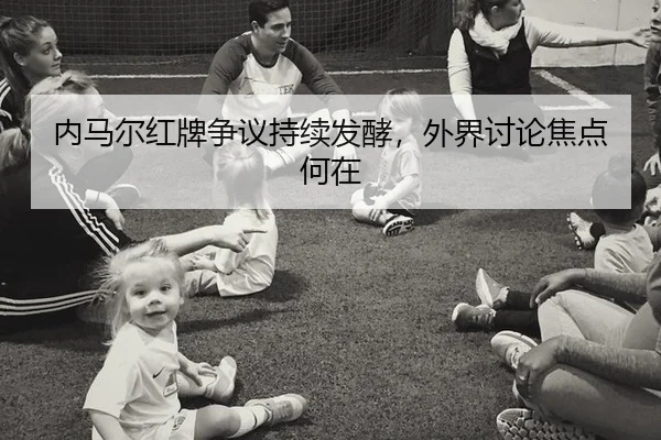 内马尔红牌争议持续发酵，外界讨论焦点何在
